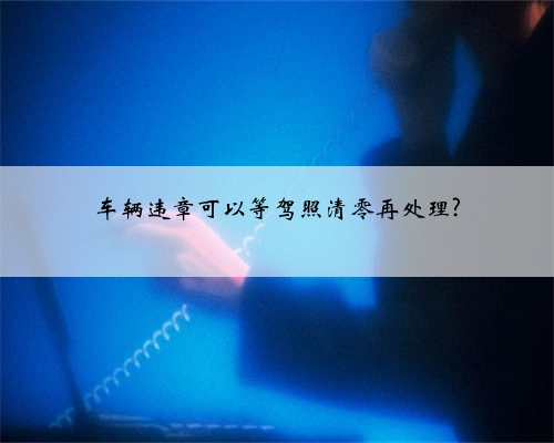 车辆违章可以等驾照清零再处理?