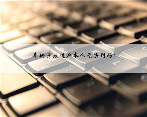 车辆异地过户本人无法到场?