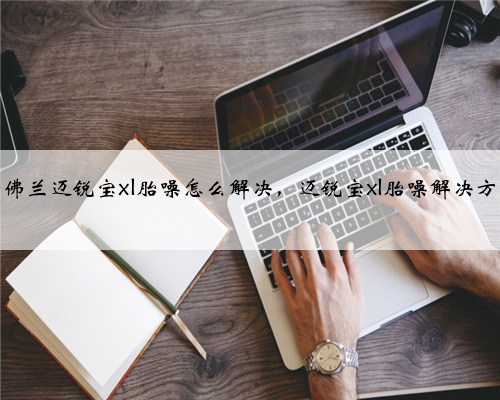 雪佛兰迈锐宝xl胎噪怎么解决，迈锐宝xl胎噪解决方法