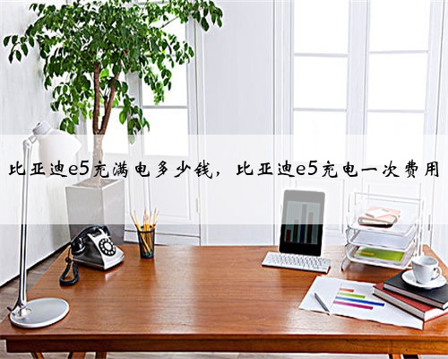 比亚迪e5充满电多少钱，比亚迪e5充电一次费用