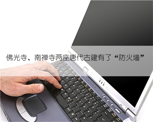 佛光寺、南禅寺两座唐代古建有了“防火墙”