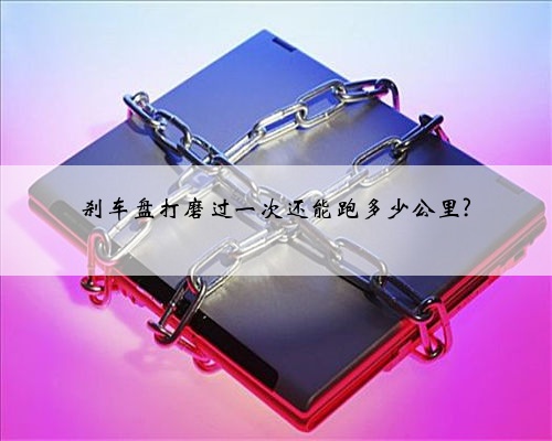 刹车盘打磨过一次还能跑多少公里?