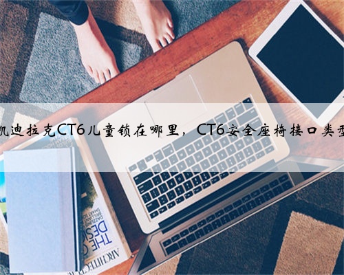 凯迪拉克CT6儿童锁在哪里,CT6安全座椅接口类型