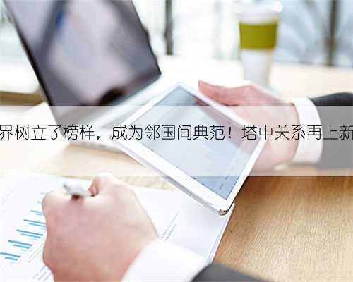 为世界树立了榜样,成为邻国间典范!塔中关系再上新台阶