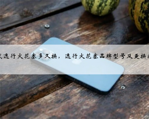 现代逸行火花塞多久换,逸行火花塞品牌型号及更换教程