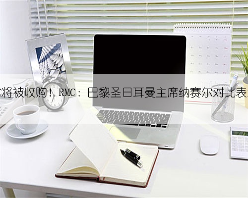 巴黎FC将被收购!RMC:巴黎圣日耳曼主席纳赛尔对此表示欢迎