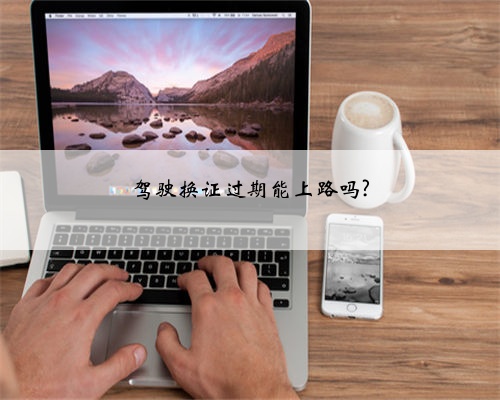驾驶换证过期能上路吗?