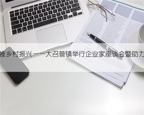 共绘发展蓝图，共推乡村振兴——大召营镇举行企业家座谈会暨助力乡村振兴募