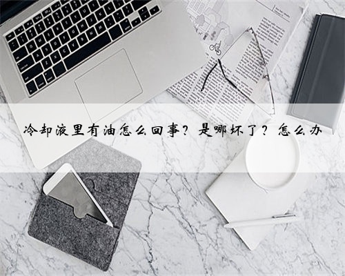 冷却液里有油怎么回事？是哪坏了？怎么办