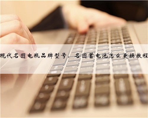现代名图电瓶品牌型号，名图蓄电池怎么更换教程
