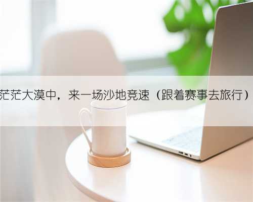 茫茫大漠中,来一场沙地竞速(跟着赛事去旅行)