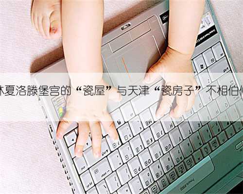 柏林夏洛滕堡宫的“瓷屋”与天津“瓷房子”不相伯仲?