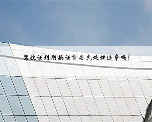 驾驶证到期换证前要先处理违章吗?