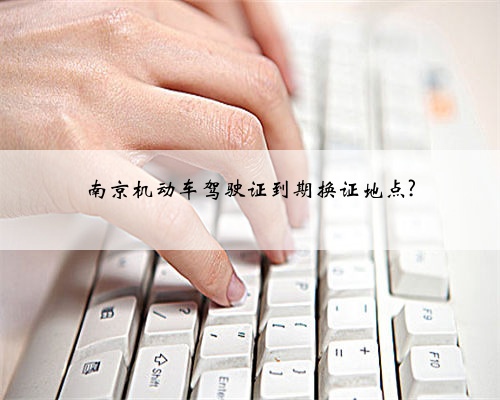 南京机动车驾驶证到期换证地点?
