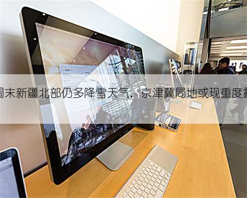 周末新疆北部仍多降雪天气,京津冀局地或现重度霾