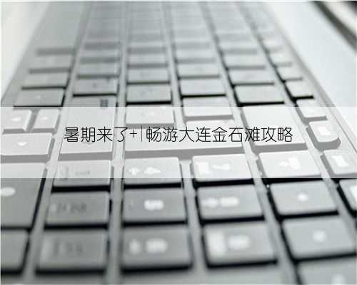 暑期来了 |畅游大连金石滩攻略