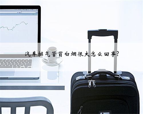 汽车排气管冒白烟很大怎么回事?