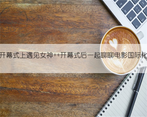 开幕式上遇见女神 开幕式后一起聊聊电影国际化