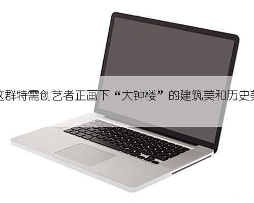 这群特需创艺者正画下“大钟楼”的建筑美和历史美