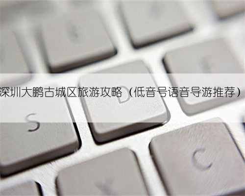 深圳大鹏古城区旅游攻略（低音号语音导游推荐）