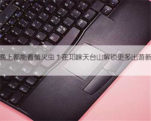 白天晚上都能看萤火虫？在邛崃天台山解锁更多出游新体验