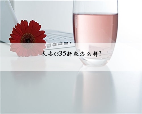 长安cs35新款怎么样?