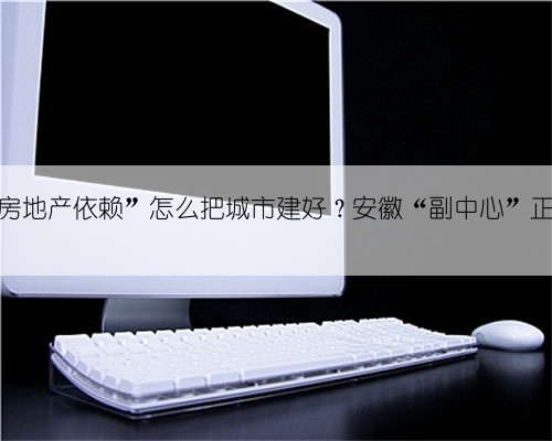 摆脱“房地产依赖”怎么把城市建好？安徽“副中心”正在探路