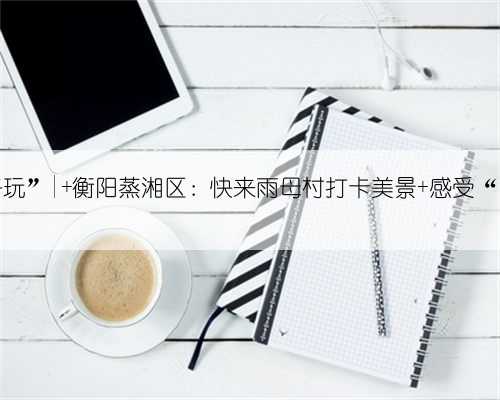 “我们村很好玩”| 衡阳蒸湘区：快来雨母村打卡美景 感受“向往的生活”