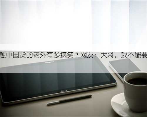 初次接触中国货的老外有多搞笑？网友：大哥，我不能要你女儿