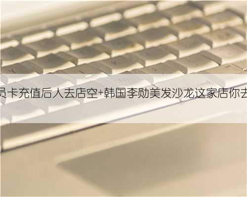 给会员卡充值后人去店空 韩国李勋美发沙龙这家店你去过吗