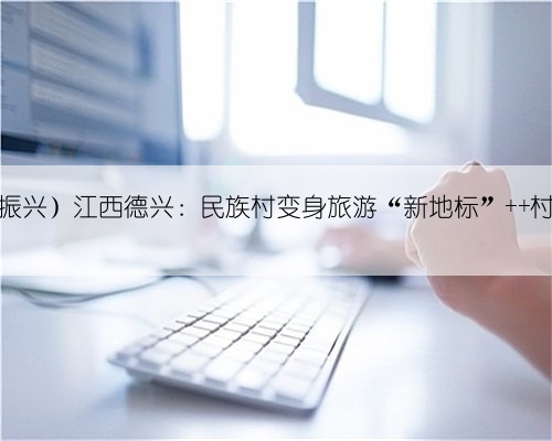 (乡村行·看振兴)江西德兴:民族村变身旅游“新地标” 村美民富产业兴