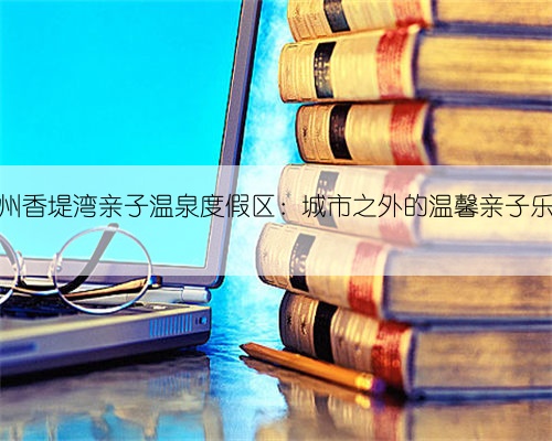 郑州香堤湾亲子温泉度假区：城市之外的温馨亲子乐园