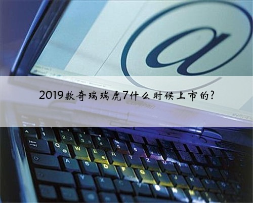 2019款奇瑞瑞虎7什么时候上市的?