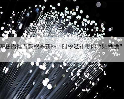 海底捞推五款秋季新品！时令滋补带你“贴秋膘”