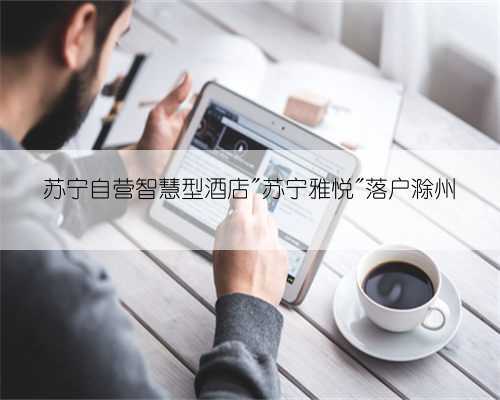 苏宁自营智慧型酒店"苏宁雅悦"落户滁州