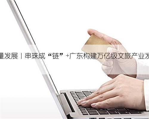 聚焦高质量发展｜串珠成“链” 广东构建万亿级文旅产业发展新格局
