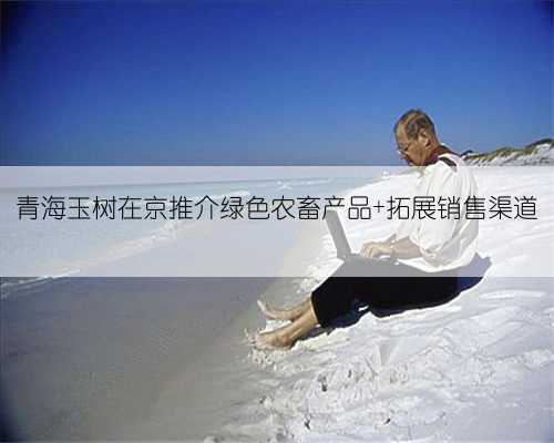 青海玉树在京推介绿色农畜产品 拓展销售渠道