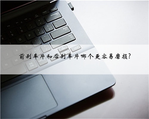 前刹车片和后刹车片哪个更容易磨损?