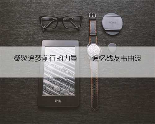 凝聚追梦前行的力量——追忆战友韦曲波