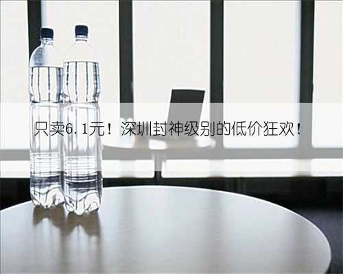 只卖6.1元！深圳封神级别的低价狂欢！
