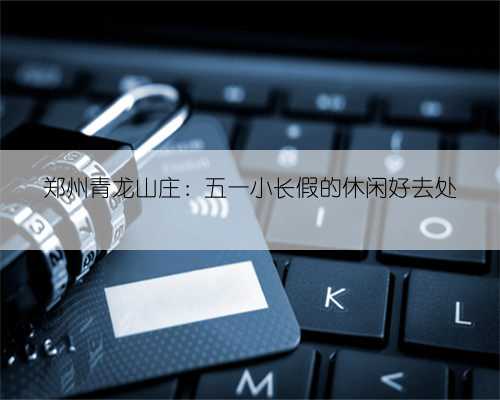 郑州青龙山庄：五一小长假的休闲好去处