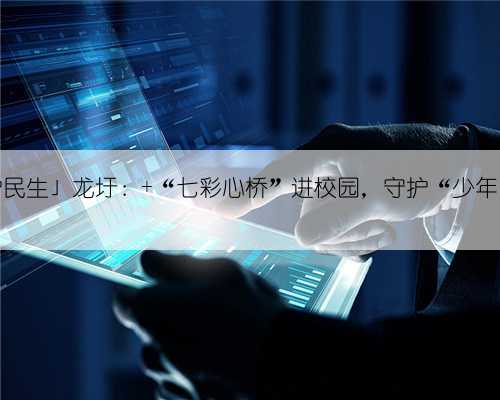 「检护民生」龙圩： “七彩心桥”进校园，守护“少年的你”