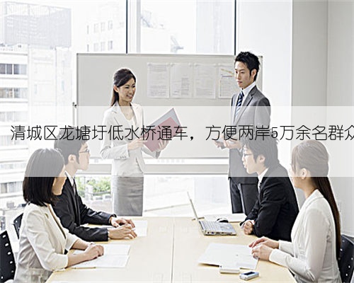 喜讯!清城区龙塘圩低水桥通车,方便两岸5万余名群众出行