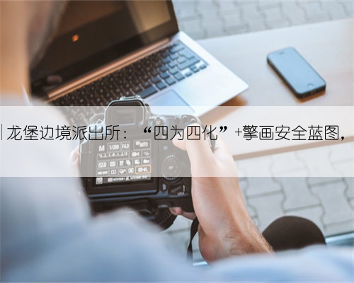“三项创建活动”|龙堡边境派出所：“四为四化” 擎画安全蓝图，铸就边境钢