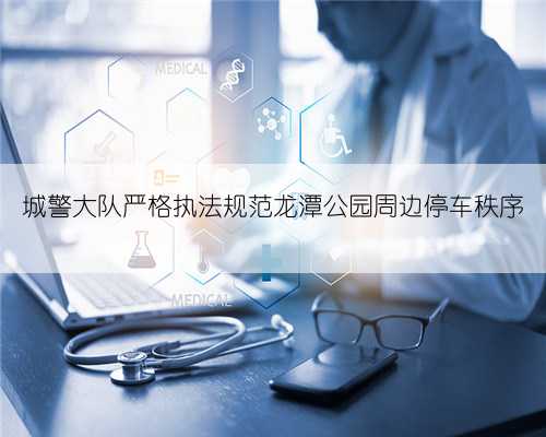 城警大队严格执法规范龙潭公园周边停车秩序