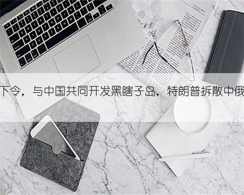 普京正式下令,与中国共同开发黑瞎子岛,特朗普拆散中俄计划落空