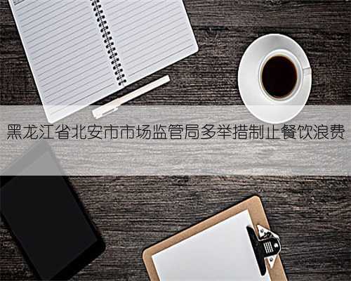 黑龙江省北安市市场监管局多举措制止餐饮浪费