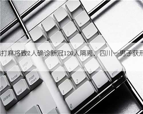 外出打麻将致2人确诊新冠120人隔离，四川一男子获刑2年