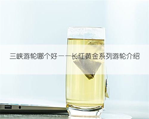 三峡游轮哪个好——长江黄金系列游轮介绍