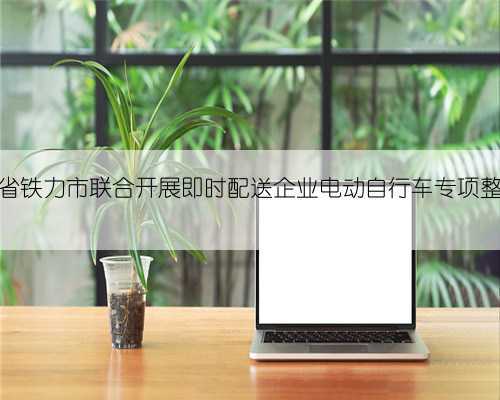 黑龙江省铁力市联合开展即时配送企业电动自行车专项整治检查